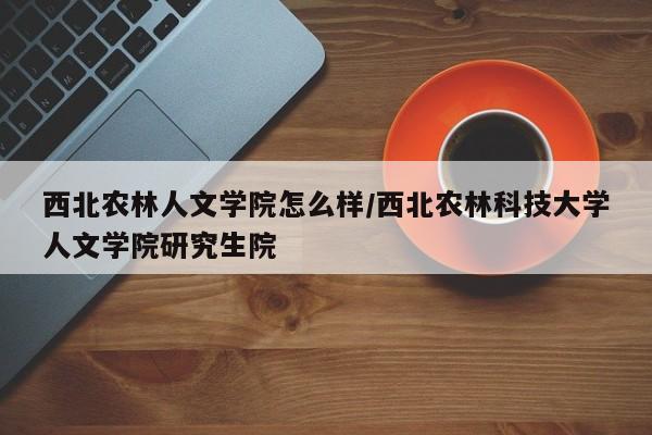 西北农林人文学院怎么样/西北农林科技大学人文学院研究生院