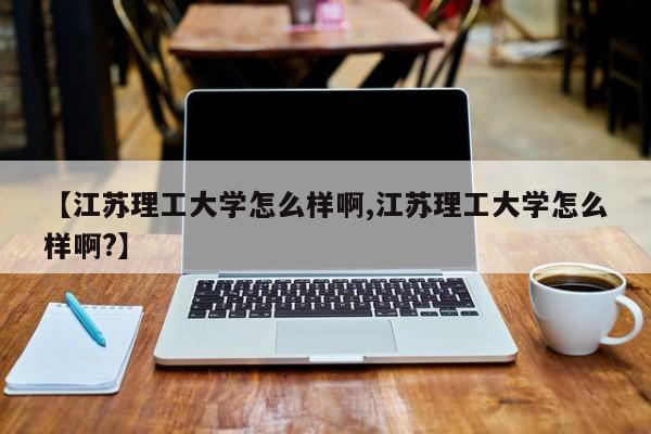 【江苏理工大学怎么样啊,江苏理工大学怎么样啊?】