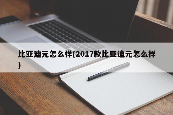 比亚迪元怎么样(2017款比亚迪元怎么样)