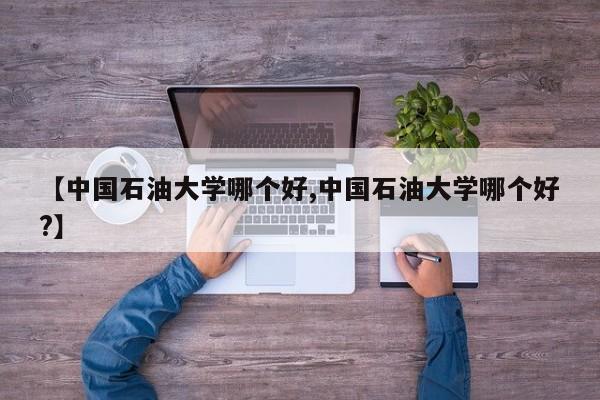 【中国石油大学哪个好,中国石油大学哪个好?】