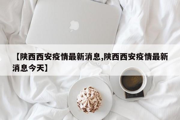 【陕西西安疫情最新消息,陕西西安疫情最新消息今天】