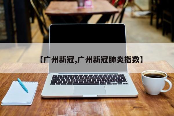 【广州新冠,广州新冠肺炎指数】