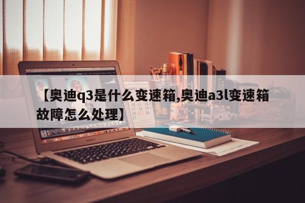 【奥迪q3是什么变速箱,奥迪a3l变速箱故障怎么处理】