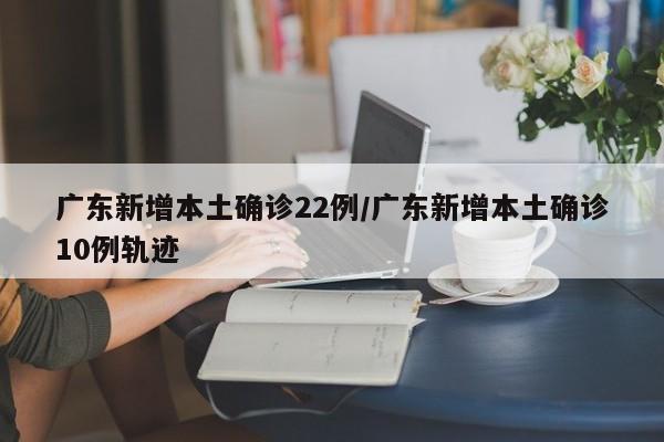 广东新增本土确诊22例/广东新增本土确诊10例轨迹