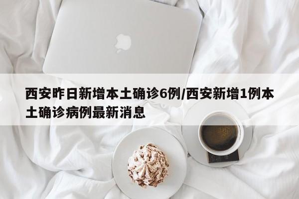 西安昨日新增本土确诊6例/西安新增1例本土确诊病例最新消息