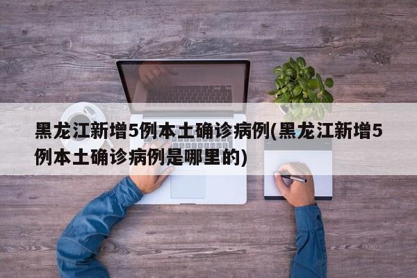 黑龙江新增5例本土确诊病例(黑龙江新增5例本土确诊病例是哪里的)