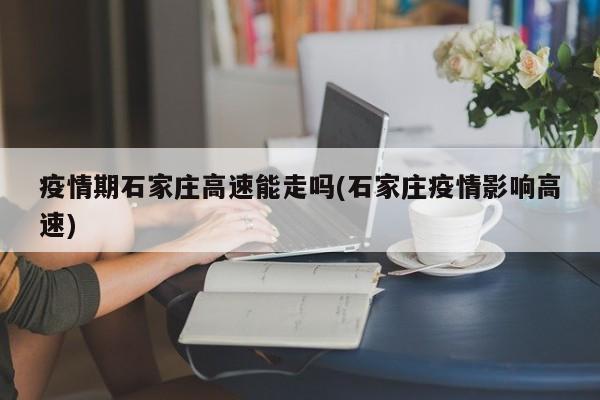 疫情期石家庄高速能走吗(石家庄疫情影响高速)