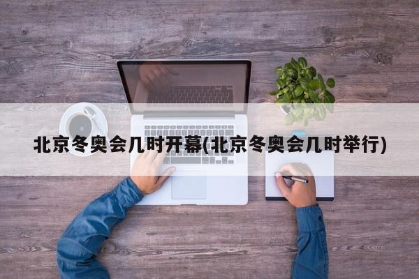 北京冬奥会几时开幕(北京冬奥会几时举行)