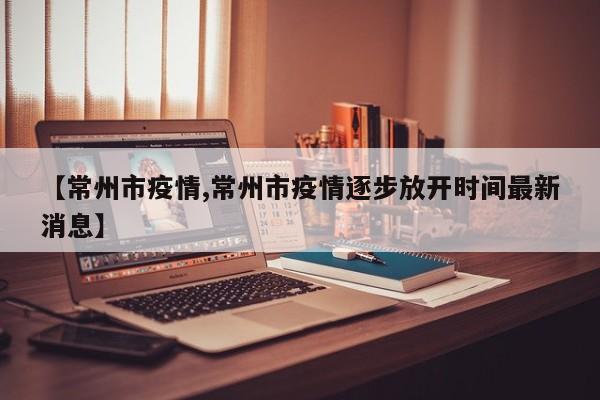 【常州市疫情,常州市疫情逐步放开时间最新消息】