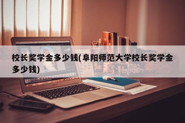 校长奖学金多少钱(阜阳师范大学校长奖学金多少钱)