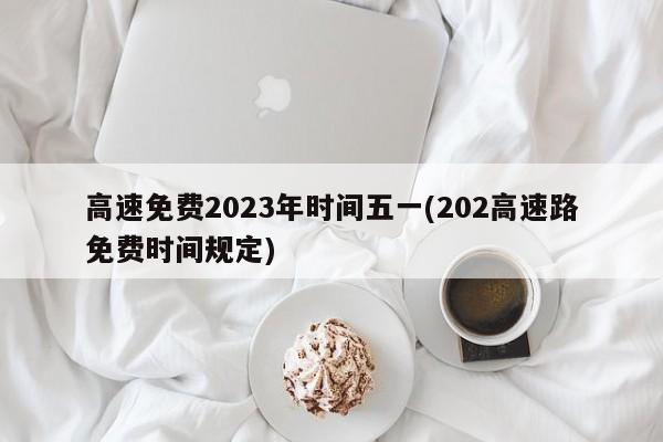高速免费2023年时间五一(202高速路免费时间规定)