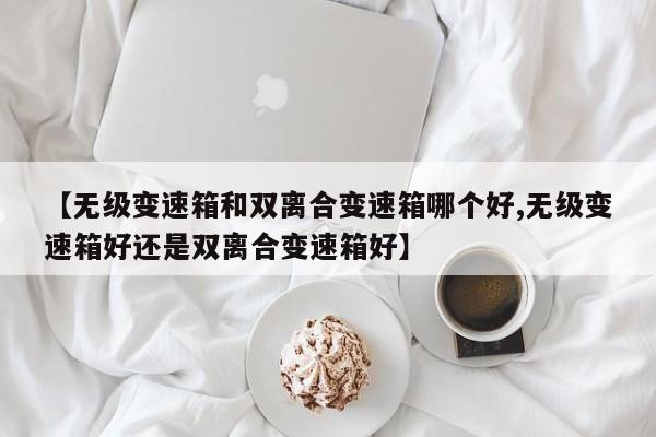 【无级变速箱和双离合变速箱哪个好,无级变速箱好还是双离合变速箱好】