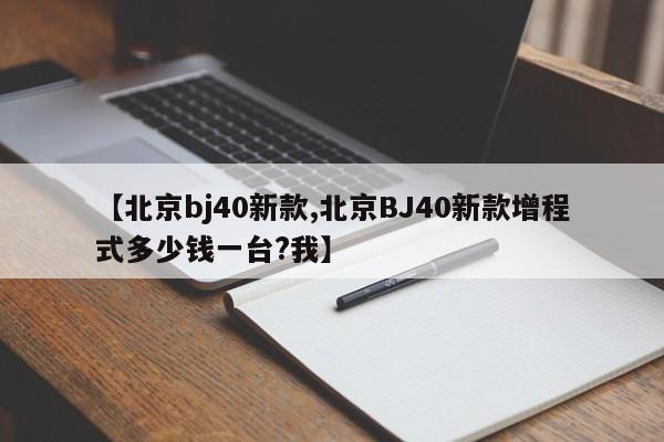 【北京bj40新款,北京BJ40新款增程式多少钱一台?我】