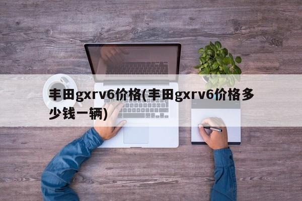 丰田gxrv6价格(丰田gxrv6价格多少钱一辆)