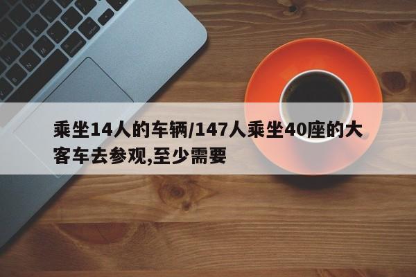 乘坐14人的车辆/147人乘坐40座的大客车去参观,至少需要