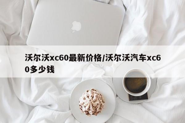 沃尔沃xc60最新价格/沃尔沃汽车xc60多少钱