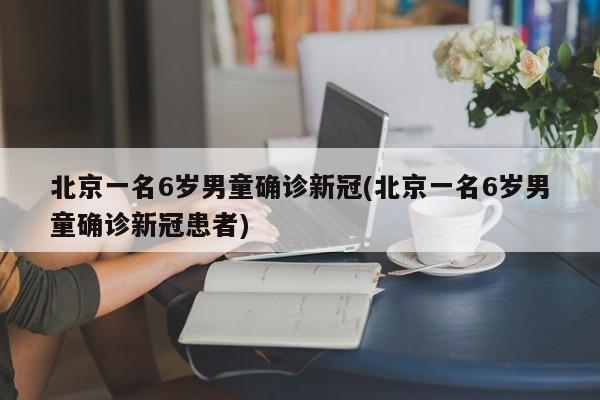 北京一名6岁男童确诊新冠(北京一名6岁男童确诊新冠患者)
