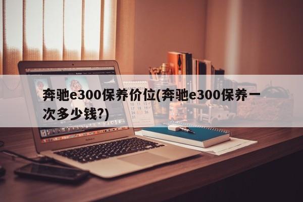 奔驰e300保养价位(奔驰e300保养一次多少钱?)
