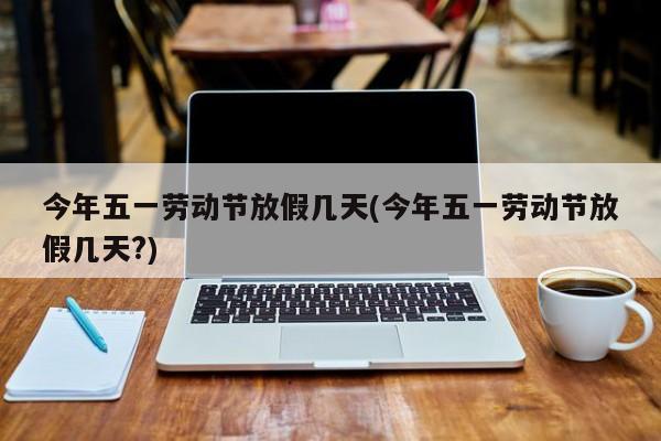 今年五一劳动节放假几天(今年五一劳动节放假几天?)