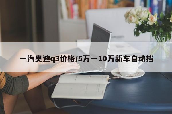 一汽奥迪q3价格/5万一10万新车自动挡
