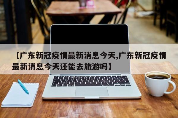 【广东新冠疫情最新消息今天,广东新冠疫情最新消息今天还能去旅游吗】