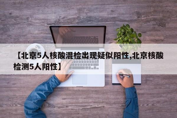 【北京5人核酸混检出现疑似阳性,北京核酸检测5人阳性】