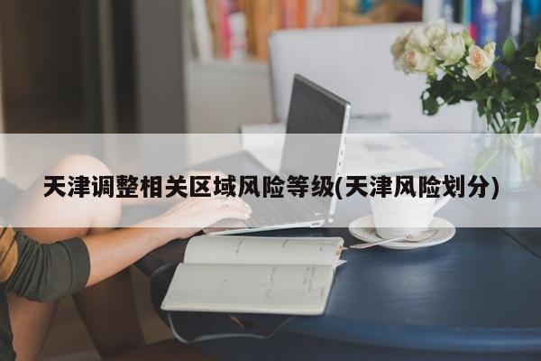 天津调整相关区域风险等级(天津风险划分)