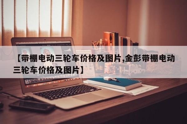 【带棚电动三轮车价格及图片,金彭带棚电动三轮车价格及图片】