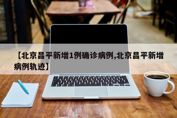 【北京昌平新增1例确诊病例,北京昌平新增病例轨迹】