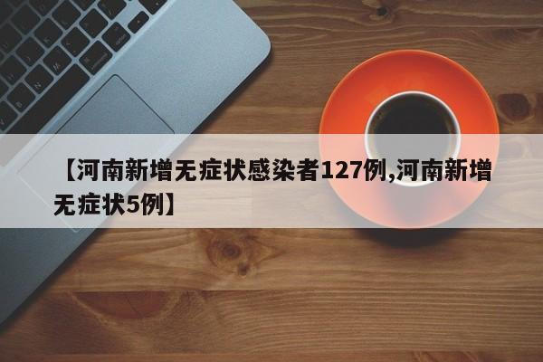 【河南新增无症状感染者127例,河南新增无症状5例】