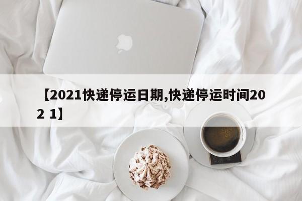 【2021快递停运日期,快递停运时间202 1】