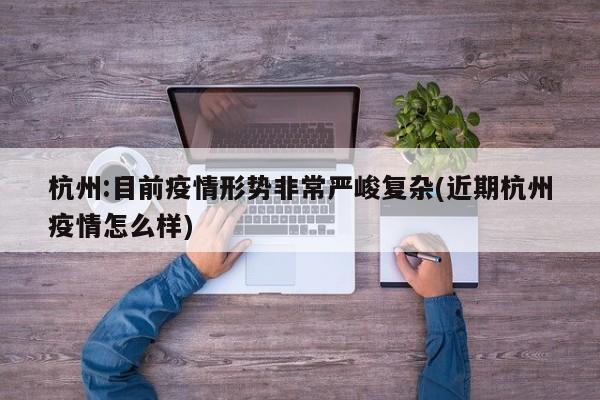 杭州:目前疫情形势非常严峻复杂(近期杭州疫情怎么样)