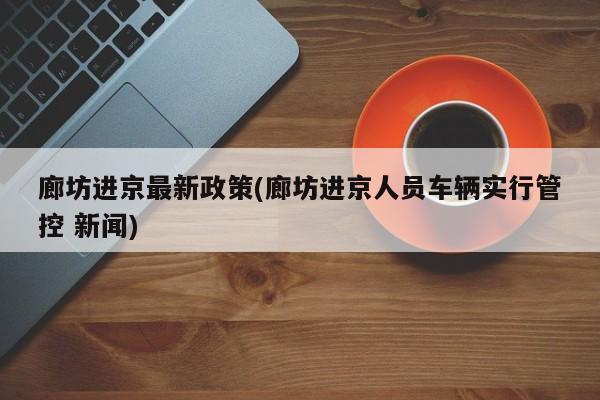 廊坊进京最新政策(廊坊进京人员车辆实行管控 新闻)
