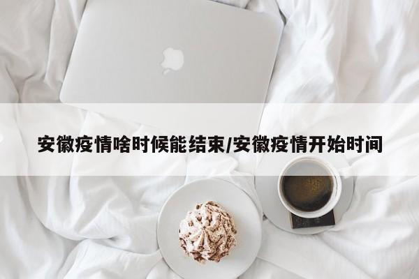 安徽疫情啥时候能结束/安徽疫情开始时间
