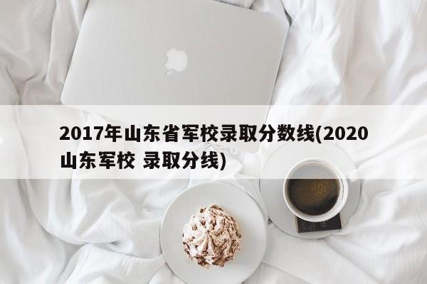 2017年山东省军校录取分数线(2020山东军校 录取分线)