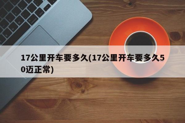 17公里开车要多久(17公里开车要多久50迈正常)