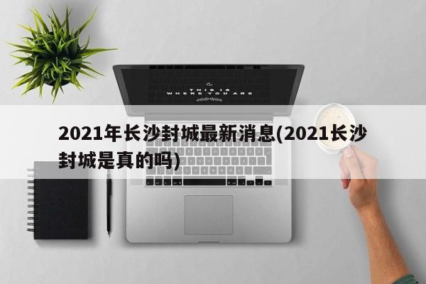 2021年长沙封城最新消息(2021长沙封城是真的吗)