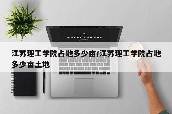 江苏理工学院占地多少亩/江苏理工学院占地多少亩土地