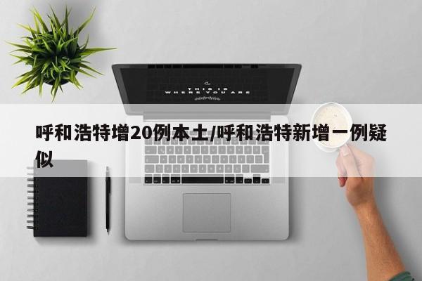 呼和浩特增20例本土/呼和浩特新增一例疑似