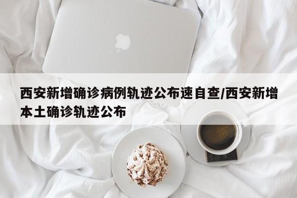 西安新增确诊病例轨迹公布速自查/西安新增本土确诊轨迹公布