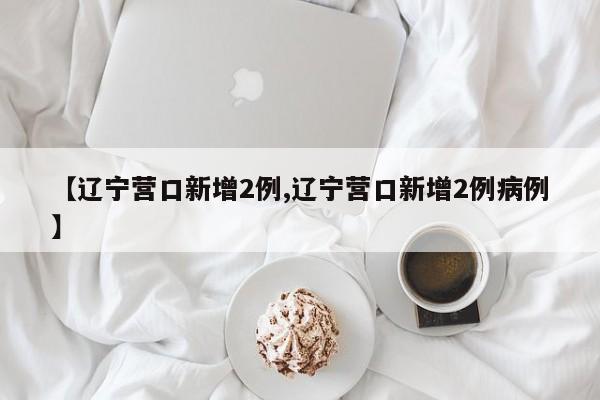【辽宁营口新增2例,辽宁营口新增2例病例】