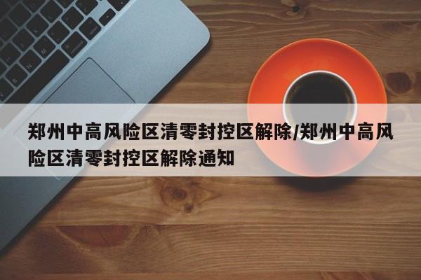 郑州中高风险区清零封控区解除/郑州中高风险区清零封控区解除通知