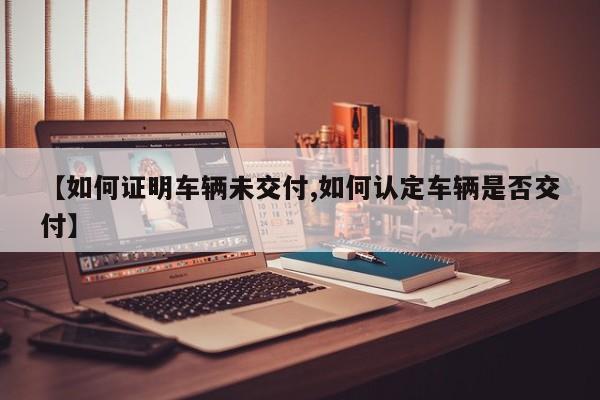 【如何证明车辆未交付,如何认定车辆是否交付】
