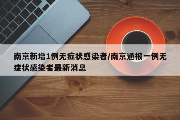 南京新增1例无症状感染者/南京通报一例无症状感染者最新消息