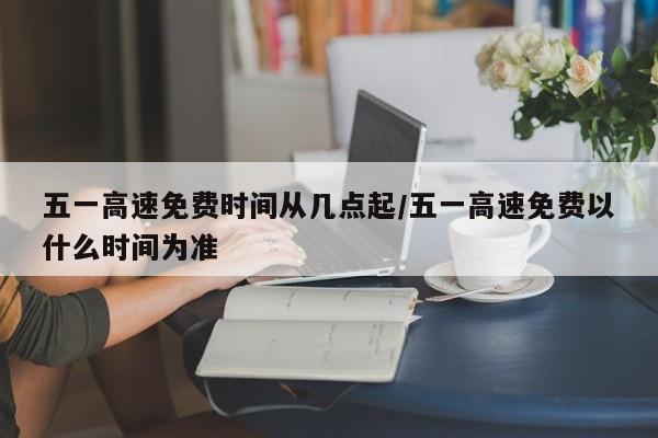 五一高速免费时间从几点起/五一高速免费以什么时间为准