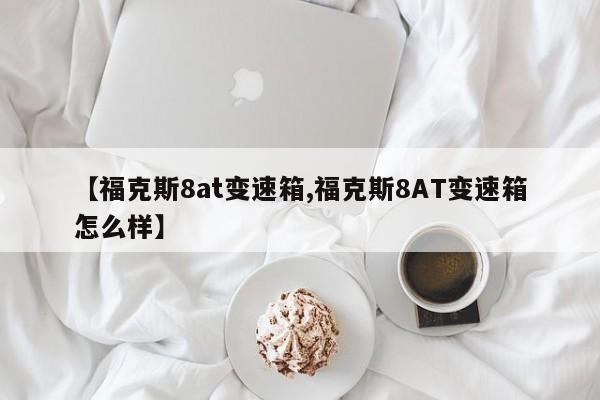 【福克斯8at变速箱,福克斯8AT变速箱怎么样】