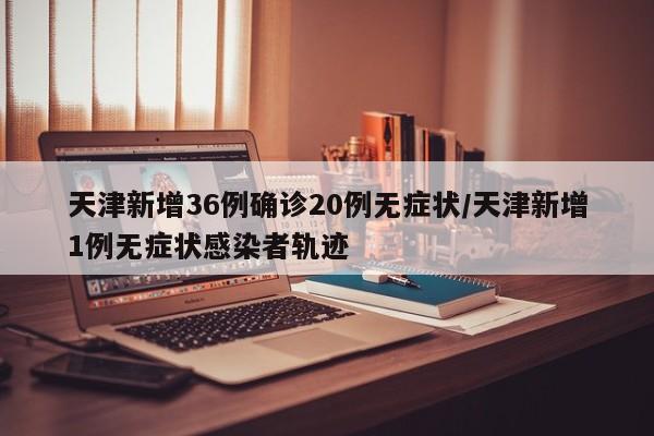 天津新增36例确诊20例无症状/天津新增1例无症状感染者轨迹