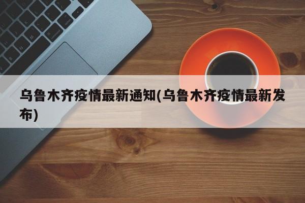 乌鲁木齐疫情最新通知(乌鲁木齐疫情最新发布)