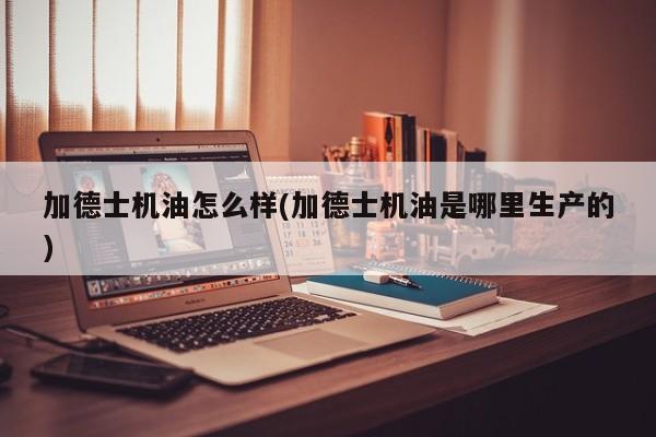 加德士机油怎么样(加德士机油是哪里生产的)