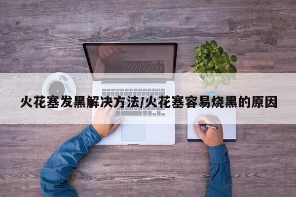 火花塞发黑解决方法/火花塞容易烧黑的原因